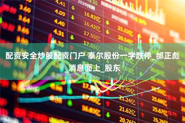 配资安全炒股配资门户 泰尔股份一字跌停_邰正彪_消息面上_股东