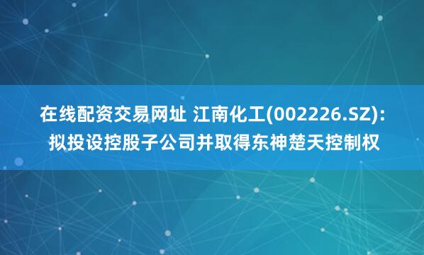 在线配资交易网址 江南化工(002226.SZ): 拟投设控股子公司并取得东神楚天控制权