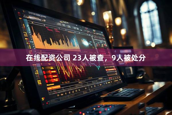 在线配资公司 23人被查，9人被处分