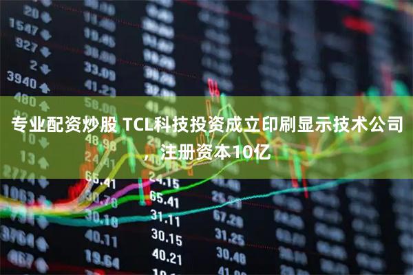专业配资炒股 TCL科技投资成立印刷显示技术公司，注册资本10亿