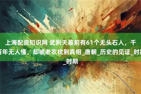 上海配资知识网 武则天墓前有61个无头石人，千百年无人懂，却被老农找到真相_唐朝_历史的见证_时期